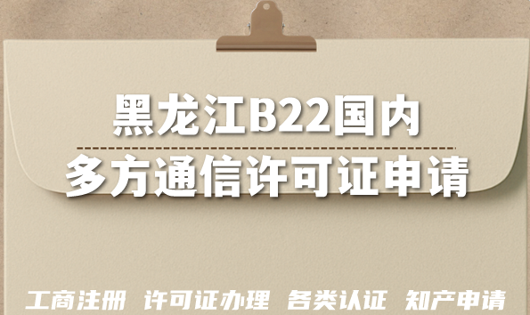 2026黑龙江B22国内多方通信许可证申请条件+材料+难点指南 2026黑龙江B22国内多方通信许可证申请条件+材料+难点指南